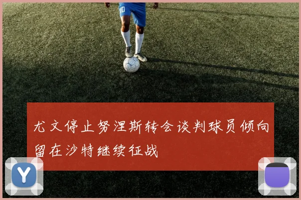 尤文停止努涅斯转会谈判球员倾向留在沙特继续征战