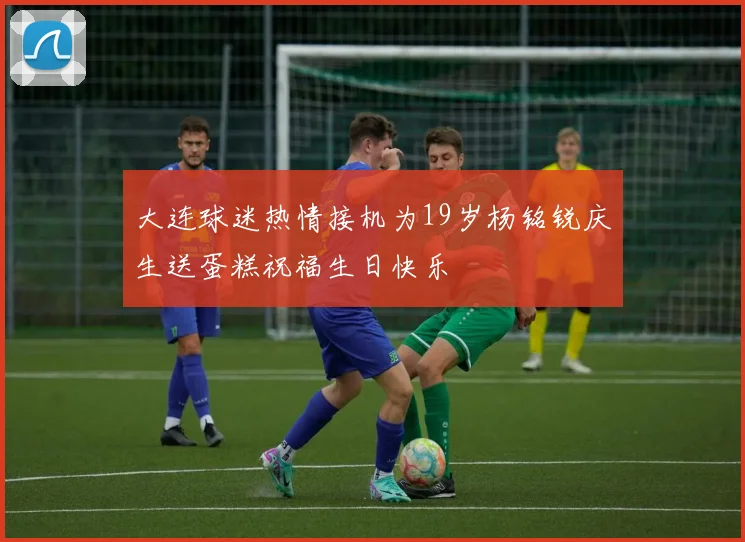 大连球迷热情接机为19岁杨铭锐庆生送蛋糕祝福生日快乐