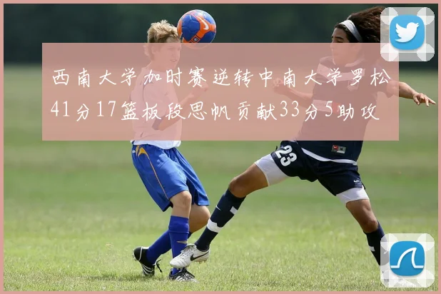 西南大学加时赛逆转中南大学罗松41分17篮板段思帆贡献33分5助攻