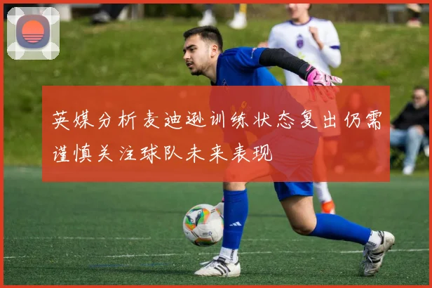 英媒分析麦迪逊训练状态复出仍需谨慎关注球队未来表现