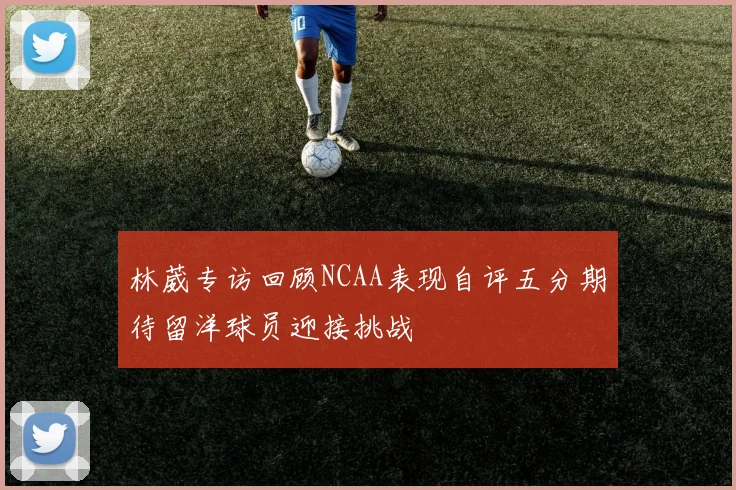 林葳专访回顾NCAA表现自评五分期待留洋球员迎接挑战