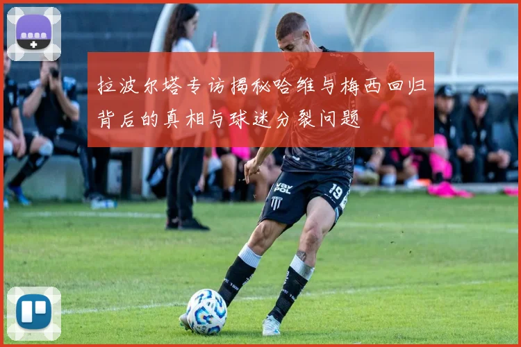 拉波尔塔专访揭秘哈维与梅西回归背后的真相与球迷分裂问题